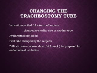 CHANGING THE
TRACHEOSTOMY TUBE
Indications: soiled ,blocked, cuff rupture
changed to smaller size or another type
Avoid within first week
First tube changed by the surgeon
Difficult cases ( obese, short ,thick neck ) be prepared for
endotracheal intubation
 