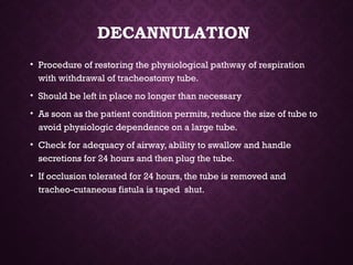 DECANNULATION
• Procedure of restoring the physiological pathway of respiration
with withdrawal of tracheostomy tube.
• Should be left in place no longer than necessary
• As soon as the patient condition permits, reduce the size of tube to
avoid physiologic dependence on a large tube.
• Check for adequacy of airway, ability to swallow and handle
secretions for 24 hours and then plug the tube.
• If occlusion tolerated for 24 hours, the tube is removed and
tracheo-cutaneous fistula is taped shut.
 