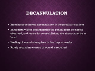 DECANNULATION
• Bronchoscopy before decannulation in the paediatric patient
• Immediately after decannulation the patient must be closely
observed, and means for re-establishing the airway must be at
hand
• Healing of wound takes place in few days or weeks
• Rarely secondary closure of wound is required.
 