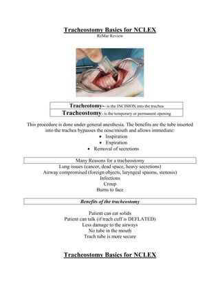 Tracheostomy Basics for NCLEX
ReMar Review
Tracheotomy-- is the INCISION into the trachea
Tracheostomy- is the temporary or permanent opening
This procedure is done under general anesthesia. The benefits are the tube inserted
into the trachea bypasses the nose/mouth and allows immediate:
 Inspiration
 Expiration
 Removal of secretions
Many Reasons for a tracheostomy
Lung issues (cancer, dead space, heavy secretions)
Airway compromised (foreign objects, laryngeal spasms, stenosis)
Infections
Croup
Burns to face
Benefits of the tracheostomy
Patient can eat solids
Patient can talk (if trach cuff is DEFLATED)
Less damage to the airways
No tube in the mouth
Trach tube is more secure
Tracheostomy Basics for NCLEX
 