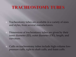  Tracheostomy tubes are available in a variety of sizes
and styles, from several manufacturers.
 Dimensions of tracheostomy tubes are given by their
inner diameter (ID), outer diameter (OD), length, and
curvature.
 Cuffs on tracheostomy tubes include high-volume low-
pressure cuffs, tight-to shaft cuffs, and foam cuffs.
 