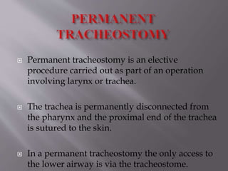 Permanent tracheostomy is an elective
procedure carried out as part of an operation
involving larynx or trachea.
 The trachea is permanently disconnected from
the pharynx and the proximal end of the trachea
is sutured to the skin.
 In a permanent tracheostomy the only access to
the lower airway is via the tracheostome.
 