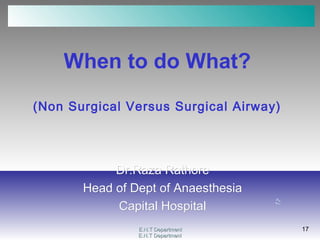 E.N.T DepartmentE.N.T Department
17
E.N.T DepartmentE.N.T Department
17
When to do What?
(Non Surgical Versus Surgical Airway)
Dr.Raza RathoreDr.Raza Rathore
Head of Dept of AnaesthesiaHead of Dept of Anaesthesia
Capital HospitalCapital Hospital
 