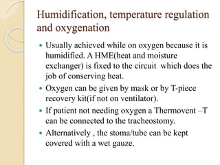 Humidification, temperature regulation
and oxygenation
 Usually achieved while on oxygen because it is
humidified. A HME(heat and moisture
exchanger) is fixed to the circuit which does the
job of conserving heat.
 Oxygen can be given by mask or by T-piece
recovery kit(if not on ventilator).
 If patient not needing oxygen a Thermovent –T
can be connected to the tracheostomy.
 Alternatively , the stoma/tube can be kept
covered with a wet gauze.
 