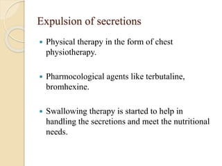 Expulsion of secretions
 Physical therapy in the form of chest
physiotherapy.
 Pharmocological agents like terbutaline,
bromhexine.
 Swallowing therapy is started to help in
handling the secretions and meet the nutritional
needs.
 