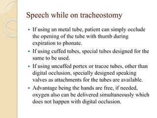 Speech while on tracheostomy
 If using an metal tube, patient can simply occlude
the opening of the tube with thumb during
expiration to phonate.
 If using cuffed tubes, special tubes designed for the
same to be used.
 If using uncuffed portex or tracoe tubes, other than
digital occlusion, specially designed speaking
valves as attachments for the tubes are available.
 Advantage being the hands are free, if needed,
oxygen also can be delivered simultaneously which
does not happen with digital occlusion.
 