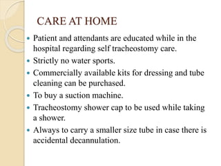 CARE AT HOME
 Patient and attendants are educated while in the
hospital regarding self tracheostomy care.
 Strictly no water sports.
 Commercially available kits for dressing and tube
cleaning can be purchased.
 To buy a suction machine.
 Tracheostomy shower cap to be used while taking
a shower.
 Always to carry a smaller size tube in case there is
accidental decannulation.
 