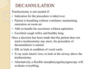 DECANNULATION
Tracheostomy is not needed if:
 Indication for the procedure is tided over.
 Patient is breathing without ventilator; maintaining
saturation on room air.
 Able to handle his secretions without aspiration .
 Excellent cough reflex and healthy lung.
Once a decision has been made that the patient does not
need a tracheostomy any more, the procedure of
decannulation is started.
 IDL to look at condition of vocal cords.
 X ray neck lateral view, to look at the airway above the
tracheostomy.
 Alternatively a flexible nasopharyngolaryngoscopy will
evaluate everything.
 