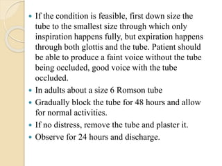  If the condition is feasible, first down size the
tube to the smallest size through which only
inspiration happens fully, but expiration happens
through both glottis and the tube. Patient should
be able to produce a faint voice without the tube
being occluded, good voice with the tube
occluded.
 In adults about a size 6 Romson tube
 Gradually block the tube for 48 hours and allow
for normal activities.
 If no distress, remove the tube and plaster it.
 Observe for 24 hours and discharge.
 