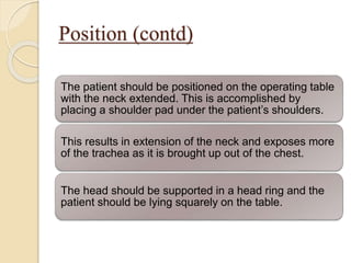 Position (contd)
The patient should be positioned on the operating table
with the neck extended. This is accomplished by
placing a shoulder pad under the patient’s shoulders.
This results in extension of the neck and exposes more
of the trachea as it is brought up out of the chest.
The head should be supported in a head ring and the
patient should be lying squarely on the table.
 