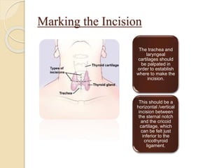Marking the Incision
The trachea and
laryngeal
cartilages should
be palpated in
order to establish
where to make the
incision.
This should be a
horizontal /vertical
incision between
the sternal notch
and the cricoid
cartilage, which
can be felt just
inferior to the
cricothyroid
ligament.
 