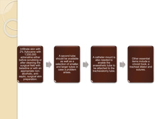 Infiltrate skin with
2% Xylocaine with
1:200,000
adrenaline either
before scrubbing or
after cleaning the
surgical field with
betadine or with an
appropriate non-
alcoholic, anti-
septic, surgical skin
preparation.
A second tube
should be available
as well as a
selection of smaller,
and larger tubes in
case a problem
arises.
A catheter mount is
also needed to
enable the
anaesthetic tube to
be attached to the
tracheostomy tube.
Other essential
items include a
cricoid hook, a
tracheal dilator and
sutures.
 