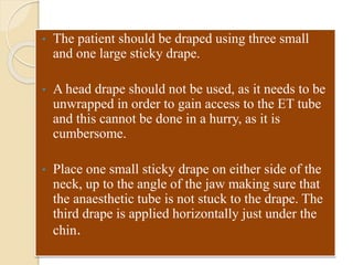 • The patient should be draped using three small
and one large sticky drape.
• A head drape should not be used, as it needs to be
unwrapped in order to gain access to the ET tube
and this cannot be done in a hurry, as it is
cumbersome.
• Place one small sticky drape on either side of the
neck, up to the angle of the jaw making sure that
the anaesthetic tube is not stuck to the drape. The
third drape is applied horizontally just under the
chin.
 