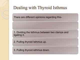 Dealing with Thyroid Isthmus
There are different opinions regarding this-
1. Dividing the Isthmus between two clamps and
ligating it.
2. Pulling thyroid Isthmus up.
3. Pulling thyroid isthmus down.
 