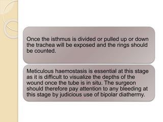 Once the isthmus is divided or pulled up or down
the trachea will be exposed and the rings should
be counted.
Meticulous haemostasis is essential at this stage
as it is difficult to visualize the depths of the
wound once the tube is in situ. The surgeon
should therefore pay attention to any bleeding at
this stage by judicious use of bipolar diathermy.
 