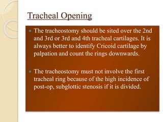 Tracheal Opening
 The tracheostomy should be sited over the 2nd
and 3rd or 3rd and 4th tracheal cartilages. It is
always better to identify Cricoid cartilage by
palpation and count the rings downwards.
 The tracheostomy must not involve the first
tracheal ring because of the high incidence of
post-op, subglottic stenosis if it is divided.
 