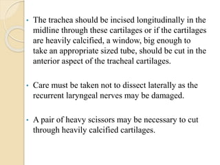 • The trachea should be incised longitudinally in the
midline through these cartilages or if the cartilages
are heavily calcified, a window, big enough to
take an appropriate sized tube, should be cut in the
anterior aspect of the tracheal cartilages.
• Care must be taken not to dissect laterally as the
recurrent laryngeal nerves may be damaged.
• A pair of heavy scissors may be necessary to cut
through heavily calcified cartilages.
 