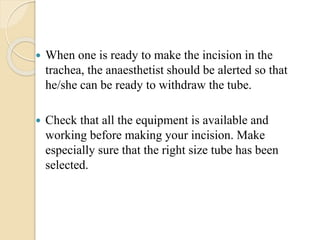  When one is ready to make the incision in the
trachea, the anaesthetist should be alerted so that
he/she can be ready to withdraw the tube.
 Check that all the equipment is available and
working before making your incision. Make
especially sure that the right size tube has been
selected.
 