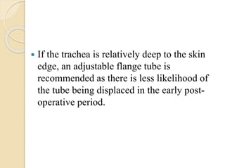  If the trachea is relatively deep to the skin
edge, an adjustable flange tube is
recommended as there is less likelihood of
the tube being displaced in the early post-
operative period.
 