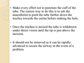  Make every effort not to puncture the cuff of the
tube. The easiest way to do this is to ask the
anaesthetist to push the tube further down the
trachea towards the carina before making the hole.
 Once the trachea is incised the tube is withdrawn
under direct vision until the tip is just above the
incision.
 It should not be removed as it can be rapidly
advanced to secure the airway in the event of a
problem.
 