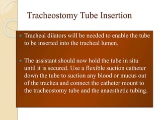 Tracheostomy Tube Insertion
 Tracheal dilators will be needed to enable the tube
to be inserted into the tracheal lumen.
 The assistant should now hold the tube in situ
until it is secured. Use a flexible suction catheter
down the tube to suction any blood or mucus out
of the trachea and connect the catheter mount to
the tracheostomy tube and the anaesthetic tubing.
 