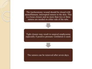 The tracheostomy wound should be closed with
monofilament, interrupted sutures to the skin. This
is a loose closure and no more than two or three
sutures are needed on either side of the tube.
Tight closure may result in surgical emphysema
especially if positive pressure ventilation is used.
The sutures can be removed after seven days.
 