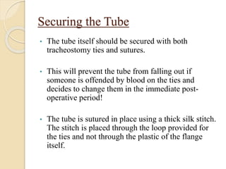 Securing the Tube
• The tube itself should be secured with both
tracheostomy ties and sutures.
• This will prevent the tube from falling out if
someone is offended by blood on the ties and
decides to change them in the immediate post-
operative period!
• The tube is sutured in place using a thick silk stitch.
The stitch is placed through the loop provided for
the ties and not through the plastic of the flange
itself.
 