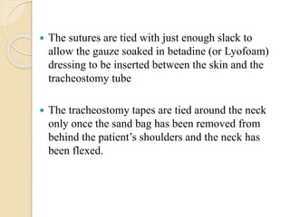  The sutures are tied with just enough slack to
allow the gauze soaked in betadine (or Lyofoam)
dressing to be inserted between the skin and the
tracheostomy tube
 The tracheostomy tapes are tied around the neck
only once the sand bag has been removed from
behind the patient’s shoulders and the neck has
been flexed.
 