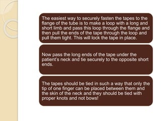 The easiest way to securely fasten the tapes to the
flange of the tube is to make a loop with a long and
short limb and pass this loop through the flange and
then pull the ends of the tape through the loop and
pull them tight. This will lock the tape in place.
Now pass the long ends of the tape under the
patient’s neck and tie securely to the opposite short
ends.
The tapes should be tied in such a way that only the
tip of one finger can be placed between them and
the skin of the neck and they should be tied with
proper knots and not bows!
 