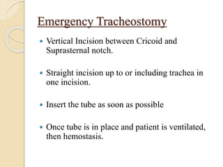 Emergency Tracheostomy
 Vertical Incision between Cricoid and
Suprasternal notch.
 Straight incision up to or including trachea in
one incision.
 Insert the tube as soon as possible
 Once tube is in place and patient is ventilated,
then hemostasis.
 
