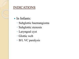 INDICATIONS
 In Infants:
◦ Subglottic haemangioma
◦ Subglottic stenosis
◦ Laryngeal cyst
◦ Glottic web
◦ B/L VC paralysis
 