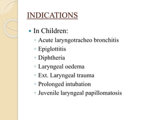 INDICATIONS
 In Children:
◦ Acute laryngotracheo bronchitis
◦ Epiglottitis
◦ Diphtheria
◦ Laryngeal oedema
◦ Ext. Laryngeal trauma
◦ Prolonged intubation
◦ Juvenile laryngeal papillomatosis
 