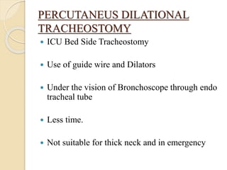 PERCUTANEUS DILATIONAL
TRACHEOSTOMY
 ICU Bed Side Tracheostomy
 Use of guide wire and Dilators
 Under the vision of Bronchoscope through endo
tracheal tube
 Less time.
 Not suitable for thick neck and in emergency
 