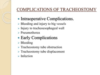 COMPLICATIONS OF TRACHEOSTOMY
 Intraoperative Complications.
 Bleeding and injury to big vessels
 Injury to tracheoesophageal wall
 Pneumothorax
 Early Complications
 Bleeding
 Tracheostomy tube obstruction
 Tracheostomy tube displacement
 Infection
 