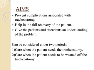AIMS
 Prevent complications associated with
tracheostomy.
 Help in the full recovery of the patient.
 Give the patients and attendants an understanding
of the problem.
Can be considered under two periods:
1)Care when the patient needs the tracheostomy.
2)Care when the patient needs to be weaned off the
tracheostomy.
 