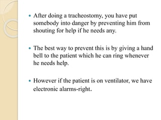  After doing a tracheostomy, you have put
somebody into danger by preventing him from
shouting for help if he needs any.
 The best way to prevent this is by giving a hand
bell to the patient which he can ring whenever
he needs help.
 However if the patient is on ventilator, we have
electronic alarms-right.
 