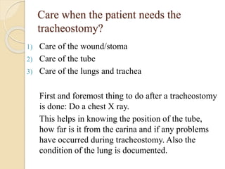 Care when the patient needs the
tracheostomy?
1) Care of the wound/stoma
2) Care of the tube
3) Care of the lungs and trachea
First and foremost thing to do after a tracheostomy
is done: Do a chest X ray.
This helps in knowing the position of the tube,
how far is it from the carina and if any problems
have occurred during tracheostomy. Also the
condition of the lung is documented.
 