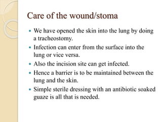 Care of the wound/stoma
 We have opened the skin into the lung by doing
a tracheostomy.
 Infection can enter from the surface into the
lung or vice versa.
 Also the incision site can get infected.
 Hence a barrier is to be maintained between the
lung and the skin.
 Simple sterile dressing with an antibiotic soaked
guaze is all that is needed.
 