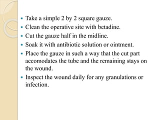  Take a simple 2 by 2 square gauze.
 Clean the operative site with betadine.
 Cut the gauze half in the midline.
 Soak it with antibiotic solution or ointment.
 Place the gauze in such a way that the cut part
accomodates the tube and the remaining stays on
the wound.
 Inspect the wound daily for any granulations or
infection.
 