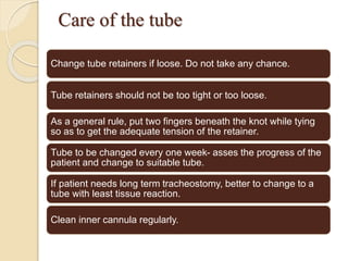 Care of the tube
Change tube retainers if loose. Do not take any chance.
Tube retainers should not be too tight or too loose.
As a general rule, put two fingers beneath the knot while tying
so as to get the adequate tension of the retainer.
Tube to be changed every one week- asses the progress of the
patient and change to suitable tube.
If patient needs long term tracheostomy, better to change to a
tube with least tissue reaction.
Clean inner cannula regularly.
 