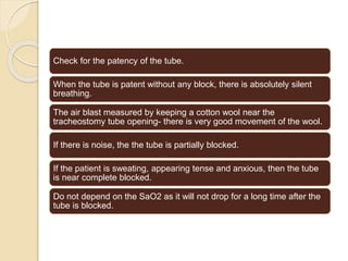Check for the patency of the tube.
When the tube is patent without any block, there is absolutely silent
breathing.
The air blast measured by keeping a cotton wool near the
tracheostomy tube opening- there is very good movement of the wool.
If there is noise, the the tube is partially blocked.
If the patient is sweating, appearing tense and anxious, then the tube
is near complete blocked.
Do not depend on the SaO2 as it will not drop for a long time after the
tube is blocked.
 