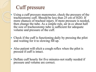 Cuff pressure
 Using a cuff pressure manometer, check the pressure of the
tracheostomy cuff. Should be less than 25 cm of H2O. If
more chances of tracheal injury. If more pressure is needed,
then change the tube. As a simple rule, air in cc about half
the size of tracheostomy tube is sufficient for adequate
volume and pressure of the cuff.
 Check if the cuff is functioning daily by pressing the pilot
and waiting for it to slowing fill up.
 Also patient will elicit a cough reflex when the pilot is
pressed if cuff is intact.
 Deflate cuff hourly for five minutes-not really needed if
pressure and volume are correct.
 