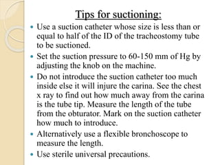 Tips for suctioning:
 Use a suction catheter whose size is less than or
equal to half of the ID of the tracheostomy tube
to be suctioned.
 Set the suction pressure to 60-150 mm of Hg by
adjusting the knob on the machine.
 Do not introduce the suction catheter too much
inside else it will injure the carina. See the chest
x ray to find out how much away from the carina
is the tube tip. Measure the length of the tube
from the obturator. Mark on the suction catheter
how much to introduce.
 Alternatively use a flexible bronchoscope to
measure the length.
 Use sterile universal precautions.
 