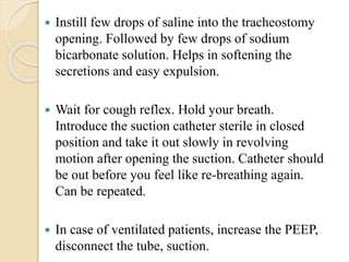  Instill few drops of saline into the tracheostomy
opening. Followed by few drops of sodium
bicarbonate solution. Helps in softening the
secretions and easy expulsion.
 Wait for cough reflex. Hold your breath.
Introduce the suction catheter sterile in closed
position and take it out slowly in revolving
motion after opening the suction. Catheter should
be out before you feel like re-breathing again.
Can be repeated.
 In case of ventilated patients, increase the PEEP,
disconnect the tube, suction.
 