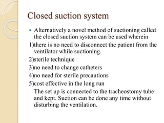 Closed suction system
 Alternatively a novel method of suctioning called
the closed suction system can be used wherein
1)there is no need to disconnect the patient from the
ventilator while suctioning.
2)sterile technique
3)no need to change catheters
4)no need for sterile precautions
5)cost effective in the long run
The set up is connected to the tracheostomy tube
and kept. Suction can be done any time without
disturbing the ventilation.
 