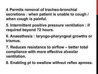4. Permits removal of tracheo-bronchial
secretions : when patient is unable to cough /
when cough is painful.
5. Intermittent positive pressure ventilation : if
required beyond 72 hours.
6. Anaesthesia : laryngo-pharyngeal growths or
trismus.
7. Reduces resistance to airflow – better total
compliance with more effective alveolar
ventilation.
8. Enabling pt to swallow without reflex apnoea.
 