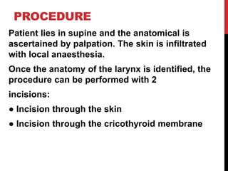 PROCEDURE
Patient lies in supine and the anatomical is
ascertained by palpation. The skin is infiltrated
with local anaesthesia.
Once the anatomy of the larynx is identified, the
procedure can be performed with 2
incisions:
● Incision through the skin
● Incision through the cricothyroid membrane
 