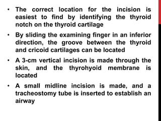 • The correct location for the incision is
easiest to find by identifying the thyroid
notch on the thyroid cartilage
• By sliding the examining finger in an inferior
direction, the groove between the thyroid
and cricoid cartilages can be located
• A 3-cm vertical incision is made through the
skin, and the thyrohyoid membrane is
located
• A small midline incision is made, and a
tracheostomy tube is inserted to establish an
airway
 