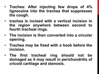 • Trachea: After injecting few drops of 4%
lignocaine into the trachea that suppresses
the cough.
• trachea is incised with a vertical incision in
the region anywhere between second to
fourth tracheal rings.
• The incision is then converted into a circular
opening.
• Trachea may be fixed with a hook before the
incision.
• The first tracheal ring should not be
damaged as it may result in perichondritis of
cricoid cartilage and stenosis.
 