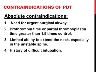 CONTRAINDICATIONS OF PDT
Absolute contraindications:
1. Need for urgent surgical airway.
2. Prothrombin time or partial thromboplastin
time greater than 1.5 times control.
3. Limited ability to extend the neck, especially
in the unstable spine.
4. History of difficult intubation.
 